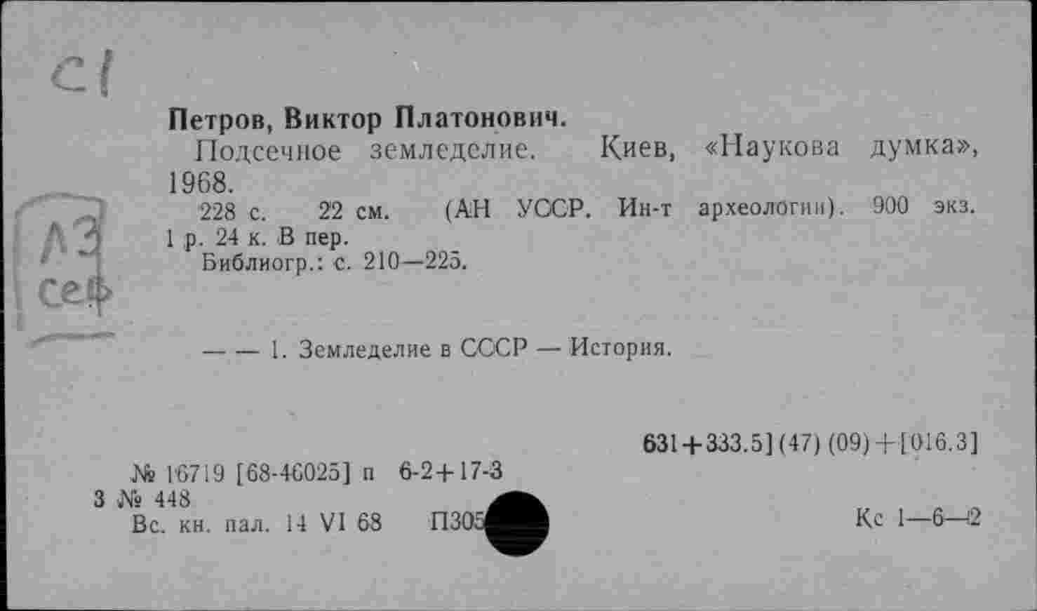 ﻿Cl
I fi?
Петров, Виктор Платонович.
Подсечное земледелие. Киев, «Паукова думка», 1968.
'228 с. 22 см. (АН УОСР. Ин-т археологии). 900 экз.
1 ,р. 24 к. В пер.
Библиогр.: с. 210—225.
-----1. Земледелие в СССР — История.
№ 16719 [68-46025] п
3 № 448
Вс. кн. пал. 14 VI 68
6-2+17-3
П305І
631 + 333.5] (47) (09) + [016.3]
Кс 1-6-12